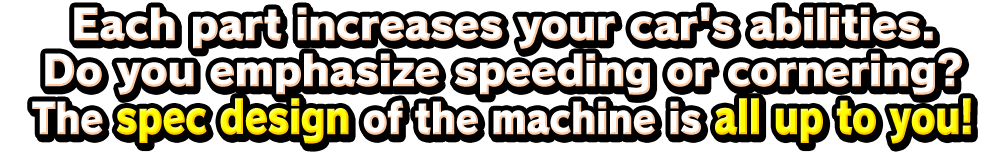 Each part increases your car's abilities.Do you emphasize speeding or cornering?The spec design of the machine is all up to you!