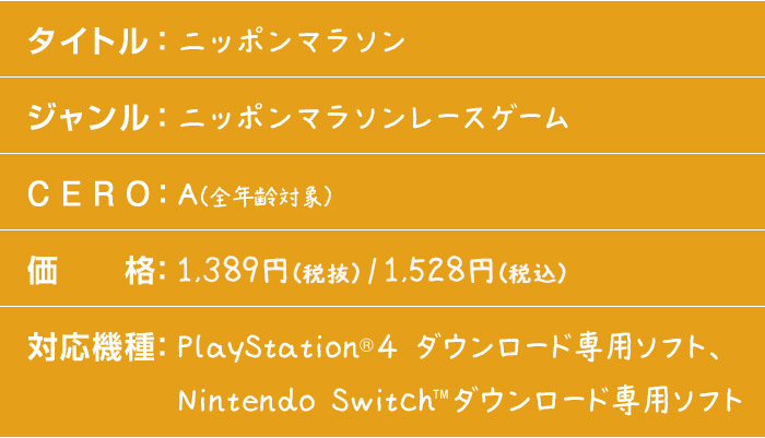 タイトル：ニッポンマラソン　ジャンル：ニッポンマラソンレースゲーム　CERO：A（全年齢対象）　価格：1,500円（税込）　対応機種：PlayStation®4 ダウンロード専用ソフト、Nintendo Switch™ダウンロード専用ソフト