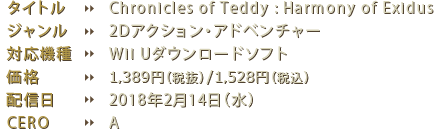 タイトル：Chronicles of Teddy : Harmony of Exidus ジャンル：2Dアクション・アドベンチャー 対応機種：Wii Uダウンロードソフト 価格：1500円（税込） 配信日：2018年2月14日（水） CERO：A