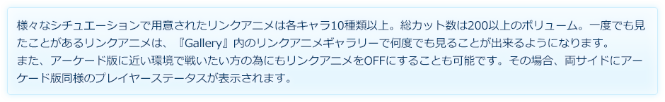 様々なシチュエーションで用意されたリンクアニメは各キャラ10種類以上。総カット数は200以上のボリューム。一度でも見たことがあるリンクアニメは、『Gallery』内のリンクアニメギャラリーで何度でも見ることが出来るようになります。また、アーケード版に近い環境で戦いたい方の為にもリンクアニメをOFFにすることも可能です。その場合、両サイドにアーケード版同様のプレイヤーステータスが表示されます。