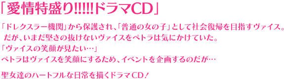 「愛情特盛り!!!!!ドラマCD」「ドレクスラー機関」から保護され、「普通の女の子」として社会復帰を目指すヴァイス。だが、いまだ堅さの抜けないヴァイスをペトラは気にかけていた…「ヴァイスの笑顔が見たい…」ペトラはヴァイスを笑顔にするため、イベントを企画すのだが…聖女達のハートフルな日常を描くドラマCD！