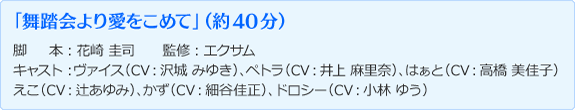 「舞踏会より愛をこめて」（約40分）脚本：花崎 圭司 監修：エクサム キャスト：ヴァイス（CV:沢城 みゆき）、ペトラ（CV:井上 麻里奈）、はぁと（CV:高橋 美佳子）えこ（CV:辻あゆみ）、かず（CV:細谷佳正）、ドロシー（CV:小林 ゆう）