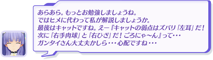 あらあら。もっとお勉強しましょうね。ではヒメに代わって私が解説しましょうか。最後はキャットですね。えー『キャットの弱点はズバリ「左耳」だ！次に「右手肉球」と「右ひざ」だ！ごろにゃ～ん』って・・・ガンタイさん大丈夫かしら・・・心配ですね・・・