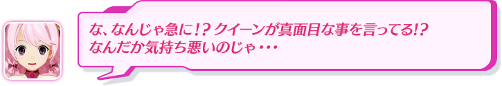 な、なんじゃ急に！？クイーンが真面目な事を言ってる!？なんだか気持ち悪いのじゃ・・・