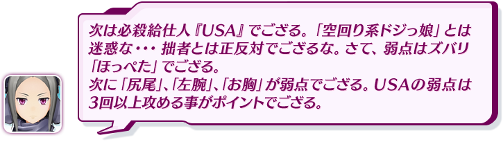 次は必殺給仕人『USA』でござる。「空回り系ドジっ娘」とは迷惑な・・・拙者とは正反対でござるな。さて、弱点はズバリ「ほっぺた」でござる。次に「尻尾」、「左腕」、「お胸」が弱点でござる。USAの弱点は3回以上攻める事がポイントでござる。