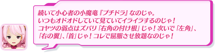 続いて小心者の小魔竜『プチドラ』なのじゃ。いつもオドオドしていて見ていてイライラするのじゃ！コヤツの弱点はズバリ「右角の付け根」じゃ！次いで「左角」、「右の翼」、「首」じゃ！コレで屈服させ放題なのじゃ！