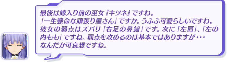 最後は嫁入り前の巫女『キツネ』ですね。「一生懸命な頑張り屋さん」ですか。うふふ可愛らしいですね。彼女の弱点はズバリ「右足の鼻緒」です。次に「左肩」、「左の内もも」ですね。弱点を攻めるのは基本ではありますが・・・なんだか可哀想ですね。