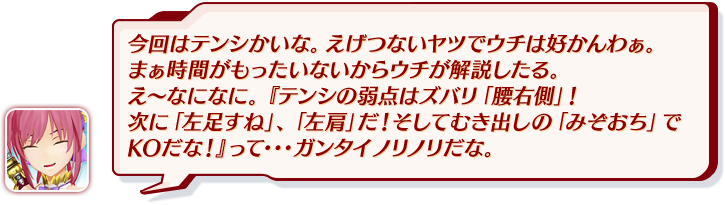 今回はテンシかいな。えげつないヤツでウチは好かんわぁ。まぁ時間がもったいないからウチが解説したる。え～なになに。『テンシの弱点はズバリ「腰右側」！次に「左足すね」、「左肩」だ！そしてむき出しの「みぞおち」でKOだな！』って・・・ガンタイノリノリだな。
