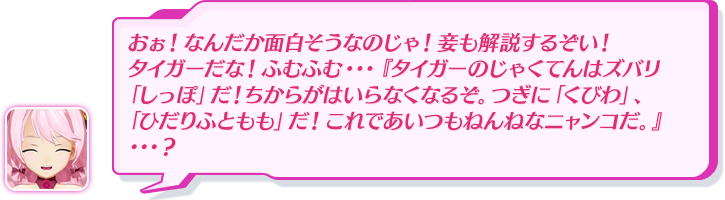 おぉ！なんだか面白そうなのじゃ！妾も解説するぞい！タイガーだな！ふむふむ・・・『タイガーのじゃくてんはズバリ「しっぽ」だ！ちからがはいらなくなるぞ。つぎに「くびわ」、「ひだりふともも」だ！これであいつもねんねなニャンコだ。』・・・？