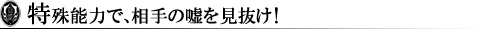 特殊能力で、相手の嘘を見抜け!