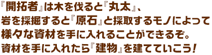 『開拓者』は木を伐ると『丸太』、岩を採掘すると『原石』と採取するモノによって様々な資材を手に入れることができるぞ。資材を手に入れたら『建物』を建てていこう！