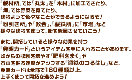 『製材所』では『丸太』を『木材』に加工できたり、『畑』では野菜を育てたり、建物よって色々なことができるようになるぞ！『粉引き所』や『教会』、『製鉄所』に『市場』など様々な建物を使って、街を発展させていこう！また、開拓していると様々な効果を持つ『発明カード』というアイテムを手に入れることがあります。畑からの収穫を増やす『肥料をまく』や石山を掘る速度がアップする『鋼鉄のつるはし』など、発明カードは全部で180種類以上。上手く使って開拓を進めよう！
