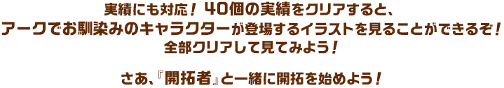 実績にも対応！ 40個の実績をクリアすると、アークでお馴染みのキャラクターが登場するイラストを見ることができるぞ！全部クリアして見てみよう！さあ、『開拓者』と一緒に開拓を始めよう！