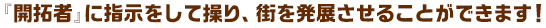 『開拓者』に指示をして操り、街を発展させることができます！