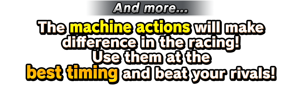 The machine actions will make difference in the racing! Use them at the best timing and beat your rivals!