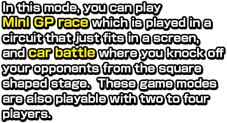 In this mode, you can play Mini GP race which is played in a circuit that just fits in a screen, and car battle where you knock off your opponents from the square shaped stage.  These game modes are also playable with two to four polayers.