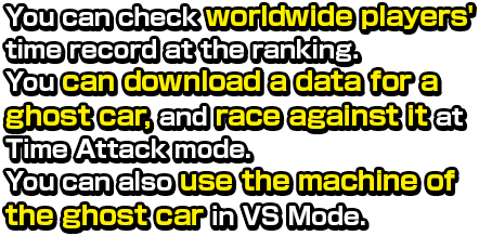 You can check worldwide players'  time record at the ranking.  You can download a data for a ghost car, and race against it at Time Attack mode.  You can also use the machine of the ghost car in VS Mode.