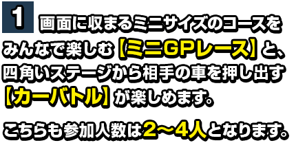 １画面に収まるミニサイズのコースをみんなで楽しむ【ミニGPレース】と四角いステージから相手の車を押し出す【カーバトル】が楽しめます。