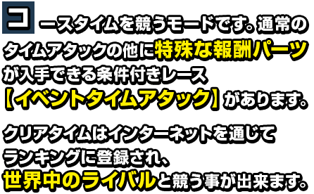 コースタイムを競うモードです。通常のタイムアタックの他に特殊な報酬パーツが入手できる条件付きレース【イベントタイムアタック】があります。クリアタイムはインターネットを通じてランキングに登録され、世界中のライバルと競う事が出来ます。