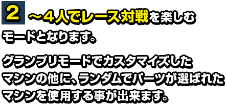 ２～４人でレース対戦を楽しむモードとなります。グランプリモードでカスタマイズしたマシンの他に、ランダムでパーツが選ばれたマシンを使用する事が出来ます。