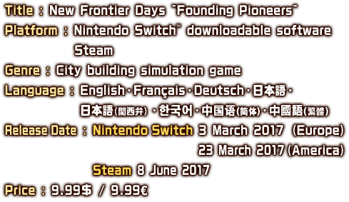 Title : New Frontier Days ~Founding Pioneers~　Platform : Nintendo Switch™ downloadable software／Steam　Genre : City building simulation game　Language : English・English・Français・日本語・日本語（関西弁）・한국어・中国语（简体）・中國語（繁體）　Release Date : Nintendo Switch 3 March 2017 （Europe） 23 March 2017（America）／Steam　8 June 2017　Price : 9.99$ / 9.99€