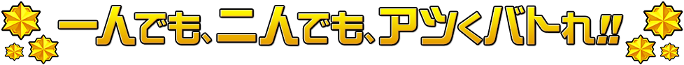 一人でも、二人でも、アツくバトれ！！