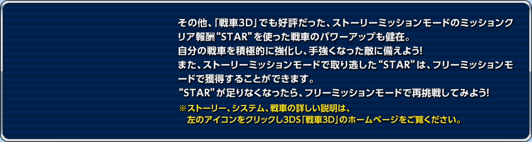 その他、「戦車3D」でも好評だった、ストーリーミッションモードのミッションクリア報酬“STAR”を使った戦車のパワーアップも健在。自分の戦車を積極的に強化し、手強くなった敵に備えよう！また、ストーリーミッションモードで取り逃した“STAR”は、フリーミッションモードで獲得することができます。“STAR”が足りなくなったら、フリーミッションモードで再挑戦してみよう！ ※ストーリー、システム、戦車の詳しい説明は、左のアイコンをクリックし3DS「戦車3D」のホームページをご覧ください。