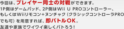 今回は、プレイヤー同士の対戦ができます。1P側はゲームパッド、2P側はWii U PROコントローラー、もしくはWiiリモコン＋ヌンチャク（クラシックコントローラPROでも可）を用意すれば、即バトルOK。友達や家族でワイワイ楽しくバトろう！