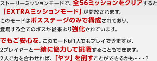 ストーリーミッションモードで、全56ミッションをクリアすると「EXTRAミッションモード」が開放されます。このモードはボスステージのみで構成されており、登場する全てのボスが従来より強化されています。でもご安心を。このモードは1人でもプレイできますが、2プレイヤーと一緒に協力して挑戦することもできます。2人で力を合わせれば、「ヤツ」を倒すことができるかも・・・？