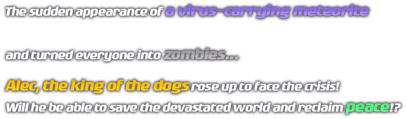 The sudden appearance of a virus-carrying meteorite infected the entire human race, and turned everyone into zombies... Alec, the king of the dogs rose up to face the crisis! Will he be able to save the devastated world and reclaim peace!?