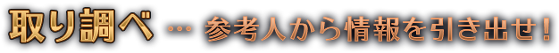 取り調べ…参考人から情報を引き出せ！