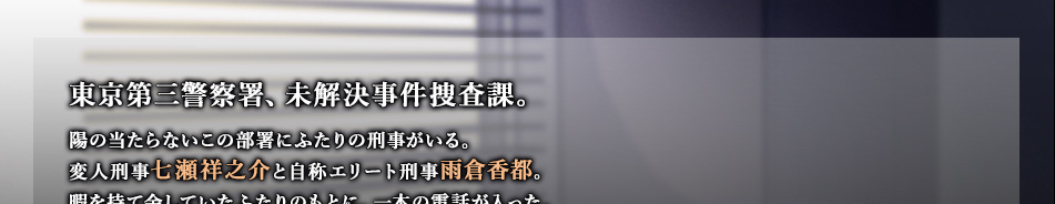 東京第三警察署、未解決事件捜査課。陽の当たらないこの部署にふたりの刑事がいる。変人刑事七瀬祥之介と自称エリート刑事雨倉香都。暇を持て余していたふたりのもとに、一本の電話が入った。