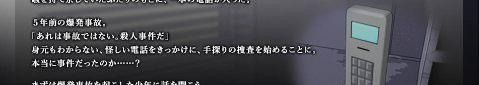 5年前の爆発事故。「あれは事故ではない。殺人事件だ」身元もわからない、怪しい電話をきっかけに、手探りの捜査を始めることに。本当に事件だったのか……？