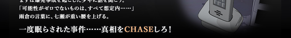 まずは爆発事故を起こした少年に話を聞こう。「可能性がゼロでないものは、すべて想定内……」雨倉の言葉に、七瀬が重い腰を上げる。一度眠らされた事件……真相をCHASEしろ！