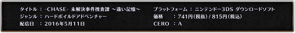 タイトル：-CHASE- 未解決事件捜査課 ～遠い記憶～　ジャンル：ハードボイルドアドベンチャー　発売日：2016年5月11日　プラットフォーム：ニンテンドー3DS ダウンロードソフト　価格：800円（税込）　CERO：A