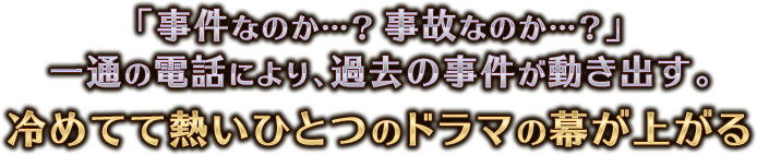 「事件なのか…？事故なのか…？」 一通の電話により、過去の事件が動き出す。 冷めてて熱いひとつのドラマの幕が上がる