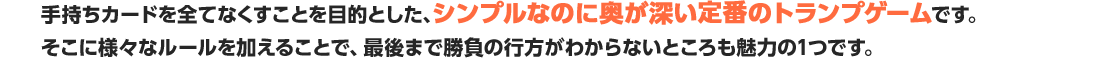 手持ちカードを全てなくすことを目的とした、シンプルなのに奥が深い定番のトランプゲームです。そこに様々なルールを加えることで、最後まで勝負の行方がわからないところも魅力の1つです。