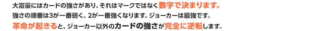 大富豪にはカードの強さがあり、それはマークではなく数字で決まります。強さの順番は3が一番弱く、2が一番強くなります。ジョーカーは最強です。革命が起きると、ジョーカー以外のカードの強さが完全に逆転します。