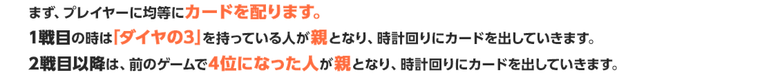 まず、プレイヤーに均等にカードを配ります。1戦目の時は「ダイヤの3」を持っている人が親となり、時計回りにカードを出していきます。2戦目以降は、前のゲームで4位になった人が親となり、時計回りにカードを出していきます。