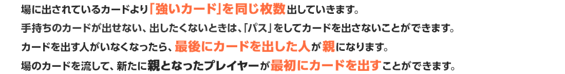 場に出されているカードより「強いカード」を同じ枚数出していきます。手持ちのカードが出せない、出したくないときは、「パス」をしてカードを出さないことができます。カードを出す人がいなくなったら、最後にカードを出した人が親になります。場のカードを流して、新たに親となったプレイヤーが最初にカードを出すことができます。