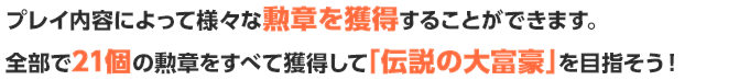 プレイ内容によって様々な勲章を獲得することができます。全部で21個の勲章をすべて獲得して「伝説の大富豪」を目指そう！