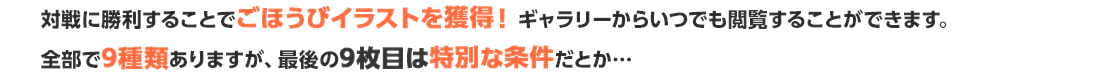 対戦に勝利することでごほうびイラストを獲得！ギャラリーからいつでも閲覧することができます。全部で9種類ありますが、最後の9枚目は特別な条件だとか…