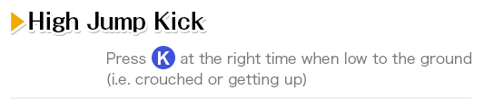 High Jump Kick Press K at the right time when low to the ground (i.e. crouched or getting up)