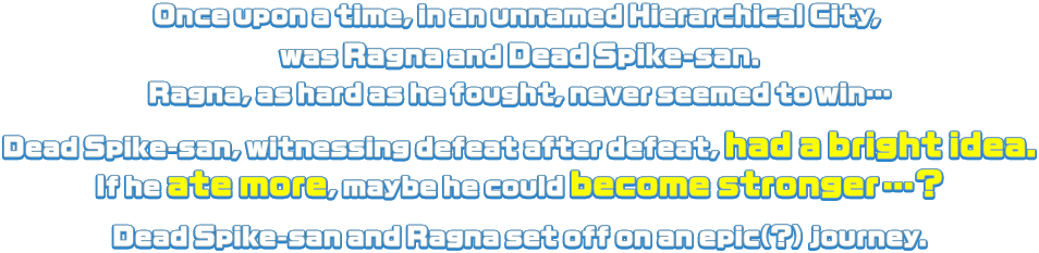 Once upon a time, in an unnamed Hierarchical City, was Ragna and Dead Spike-san. Ragna, as hard as he fought, never seemed to win… Dead Spike-san, witnessing defeat after defeat, had a bright idea. If he ate more, maybe he could become stronger…? Dead Spike-san and Ragna set off on an epic(?) journey.