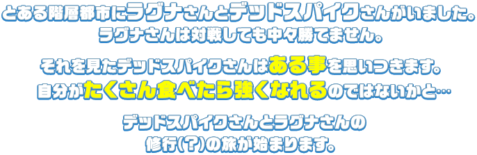 とある階層都市にラグナさんとデッドスパイクさんがいました。ラグナさんは対戦しても中々勝てません。それを見たデッドスパイクさんはある事を思いつきます。自分がたくさん食べたら強くなれるのではないかと…デッドスパイクさんとラグナさんの修行（?）の旅が始まります。