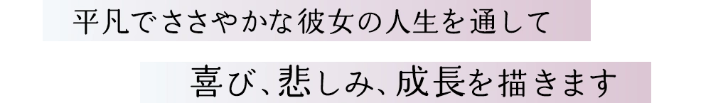 平凡でささやかな彼女の人生を通して 喜び、悲しみ、成長を描きます