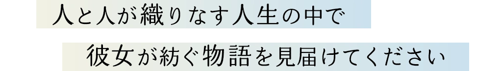 人と人が織りなす人生の中で 彼女が紡ぐ物語を見届けてください