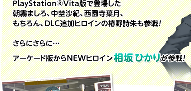 PlayStation®Vita版で登場した朝霧ましろ、中埜沙紀、西園寺葉月、もちろんDLC追加ヒロインの椿野詩朱も参戦！　さらにさらに…　アーケード版からNEWヒロイン“相坂 ひかり”が参戦！