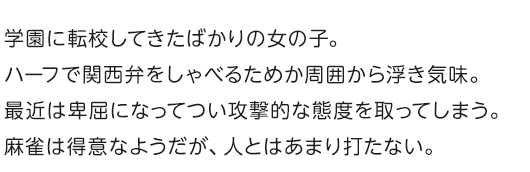 学園に転校してきたばかりの女の子。ハーフで関西弁をしゃべるためか周囲から浮き気味。
最近は卑屈になってつい攻撃的な態度を取ってしまう。麻雀は得意なようだが、人とはあまり打たない。