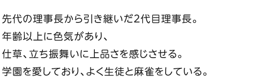 先代の理事長から引き継いだ2代目理事長。年齢以上に色気があり、仕草、立ち振舞いに上品さを感じさせる。学園を愛しており、よく生徒と麻雀をしている。